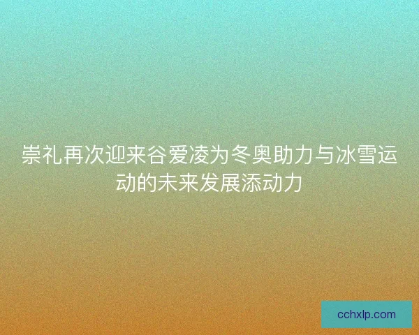 崇礼再次迎来谷爱凌为冬奥助力与冰雪运动的未来发展添动力