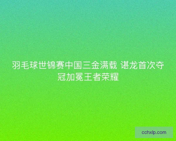 羽毛球世锦赛中国三金满载 谌龙首次夺冠加冕王者荣耀